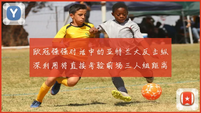 欧冠强强对话中的亚特兰大反击纵深利用将直接考验前场三人组距离