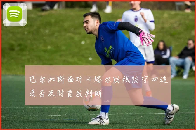 巴尔加斯面对卡塔尔防线防守回追是否及时首发判断