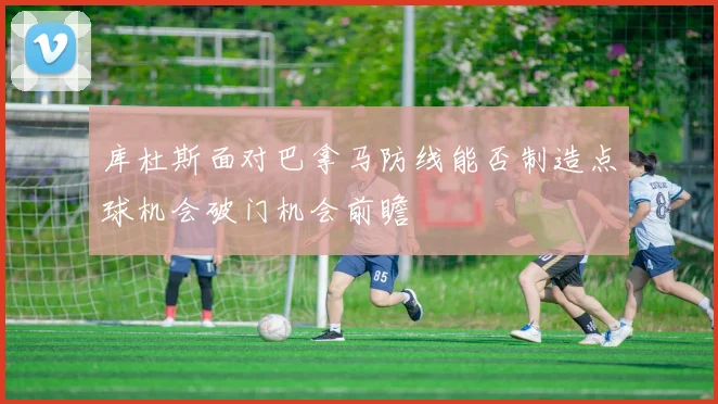 库杜斯面对巴拿马防线能否制造点球机会破门机会前瞻