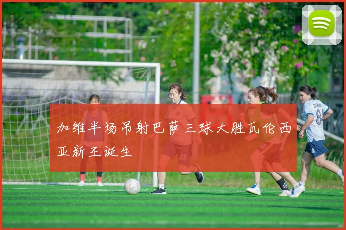 加维半场吊射巴萨三球大胜瓦伦西亚新王诞生
