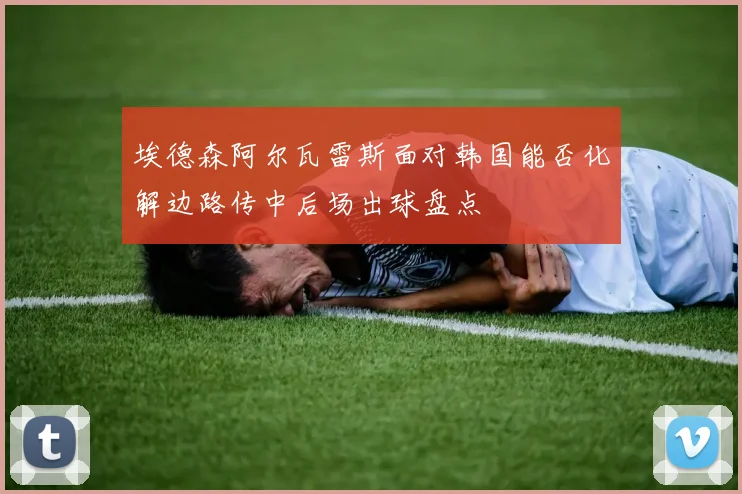 埃德森阿尔瓦雷斯面对韩国能否化解边路传中后场出球盘点