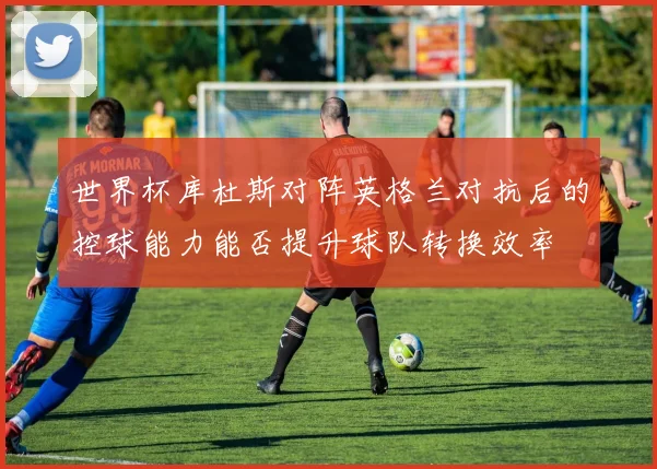 世界杯库杜斯对阵英格兰对抗后的控球能力能否提升球队转换效率
