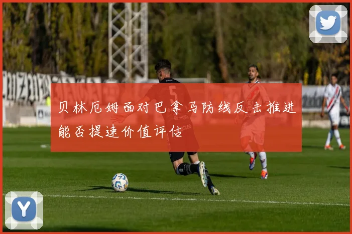 贝林厄姆面对巴拿马防线反击推进能否提速价值评估
