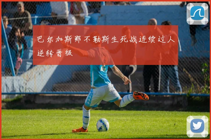 巴尔加斯那不勒斯生死战连续过人逆转晋级