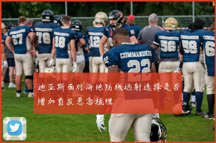 迪亚斯面对海地防线远射选择是否增加首发悬念梳理
