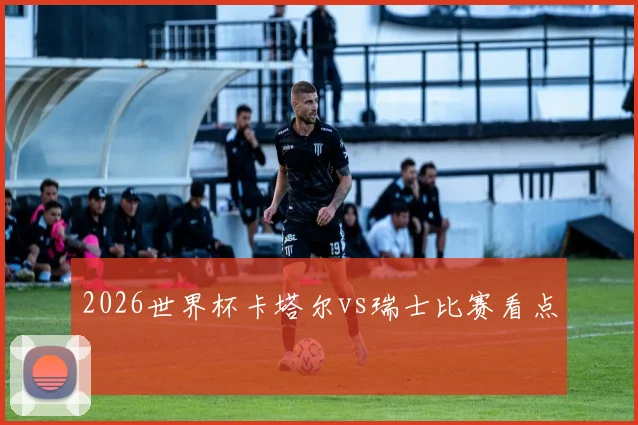 2026世界杯卡塔尔vs瑞士比赛看点