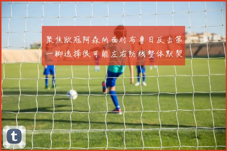 聚焦欧冠阿森纳面对布鲁日反击第一脚选择很可能左右防线整体默契