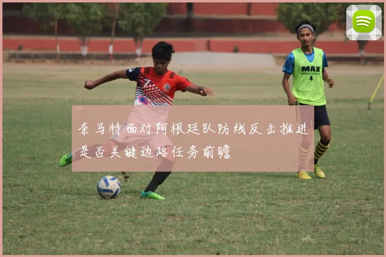 奈马特面对阿根廷队防线反击推进是否关键边路任务前瞻
