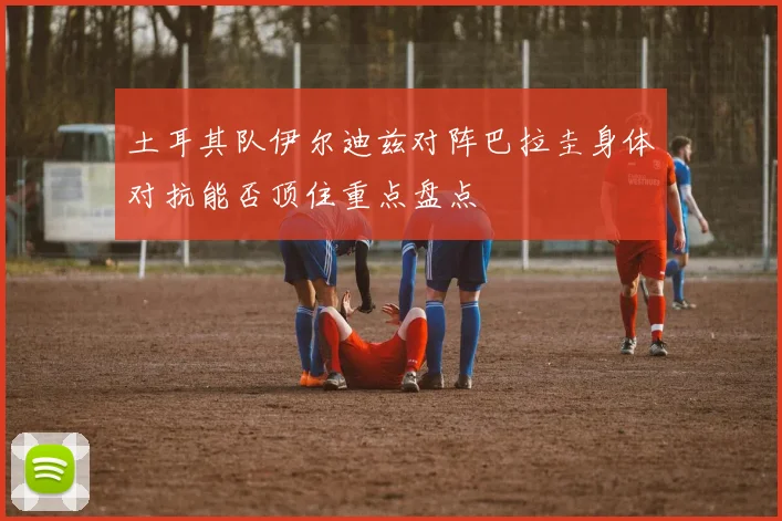 土耳其队伊尔迪兹对阵巴拉圭身体对抗能否顶住重点盘点