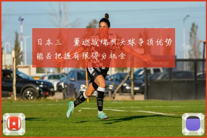 日本三笘薰迎战瑞典头球争顶优势能否把握有限得分机会
