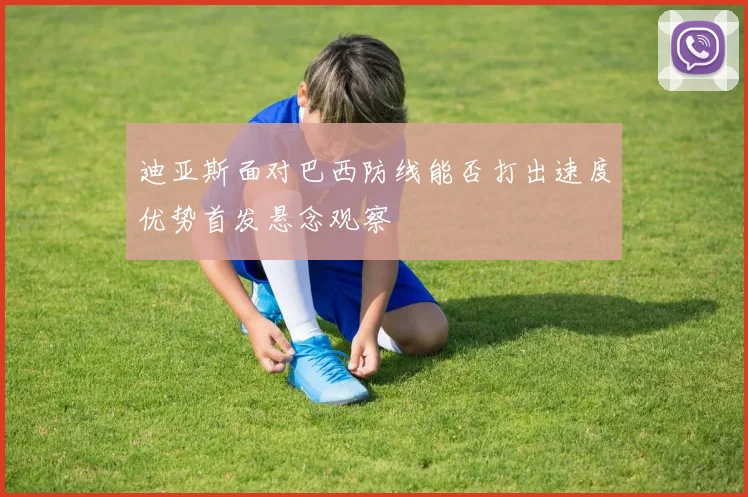 迪亚斯面对巴西防线能否打出速度优势首发悬念观察