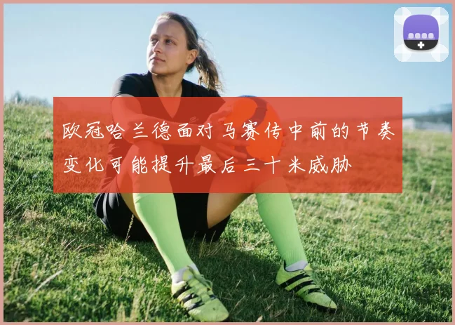 欧冠哈兰德面对马赛传中前的节奏变化可能提升最后三十米威胁