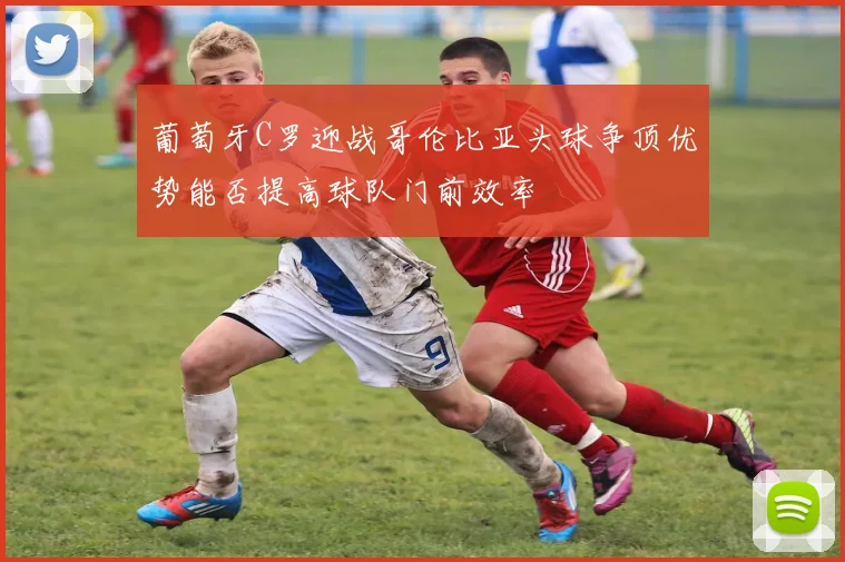 葡萄牙C罗迎战哥伦比亚头球争顶优势能否提高球队门前效率