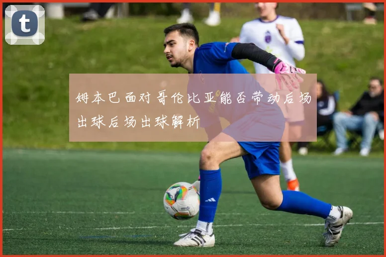姆本巴面对哥伦比亚能否带动后场出球后场出球解析