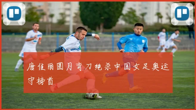 唐佳丽圆月弯刀绝杀中国女足奥运守榜首
