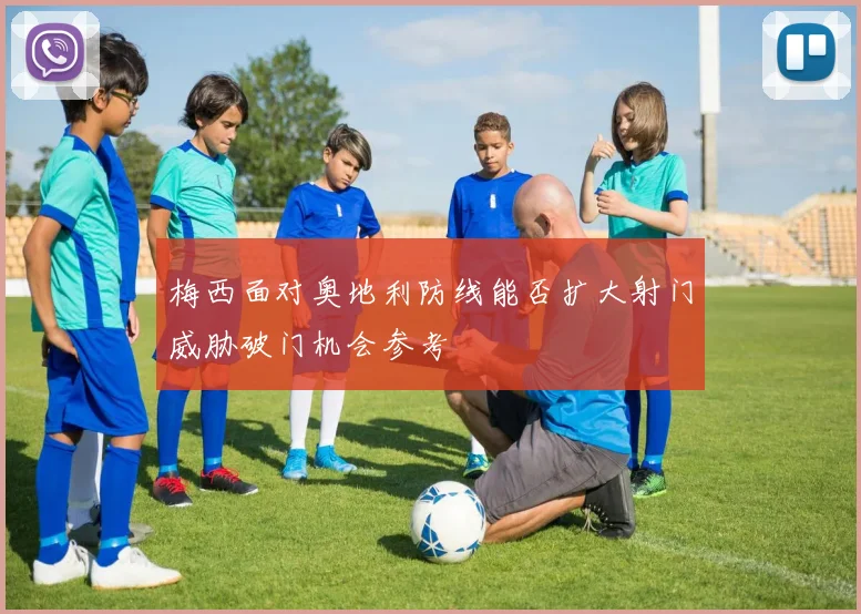 梅西面对奥地利防线能否扩大射门威胁破门机会参考