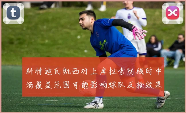 科特迪瓦凯西对上库拉索防线时中场覆盖范围可能影响球队反抢效果