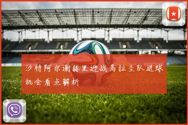 沙特阿尔谢赫里迎战乌拉圭队进球机会看点解析