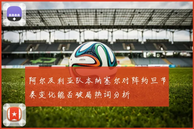 阿尔及利亚队本纳塞尔对阵约旦节奏变化能否破局热词分析