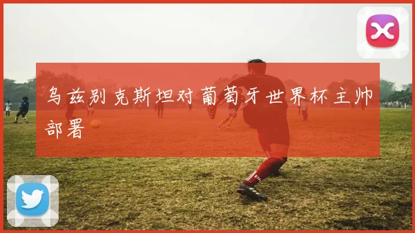 乌兹别克斯坦对葡萄牙世界杯主帅部署