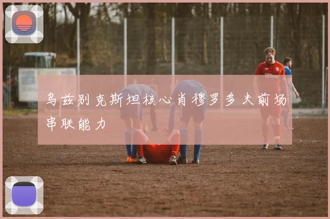 乌兹别克斯坦核心肖穆罗多夫前场串联能力