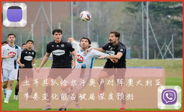 土耳其队恰尔汗奥卢对阵澳大利亚节奏变化能否破局深度预测