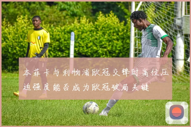 本菲卡与利物浦欧冠交锋时高位压迫强度能否成为欧冠破局关键