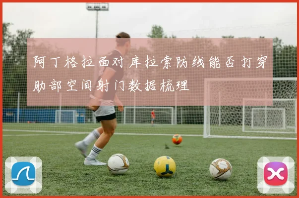阿丁格拉面对库拉索防线能否打穿肋部空间射门数据梳理