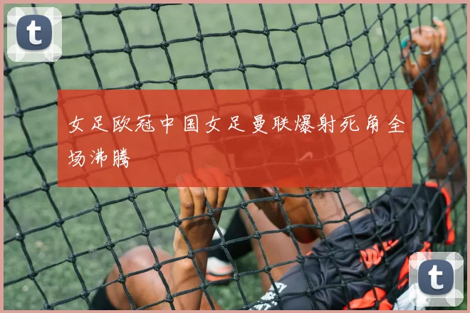 女足欧冠中国女足曼联爆射死角全场沸腾