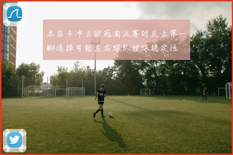 本菲卡冲击欧冠淘汰赛时反击第一脚选择可能左右球队控球稳定性