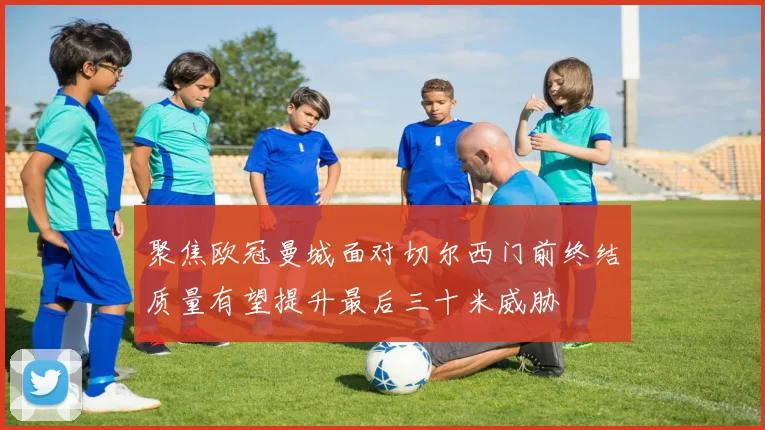 聚焦欧冠曼城面对切尔西门前终结质量有望提升最后三十米威胁