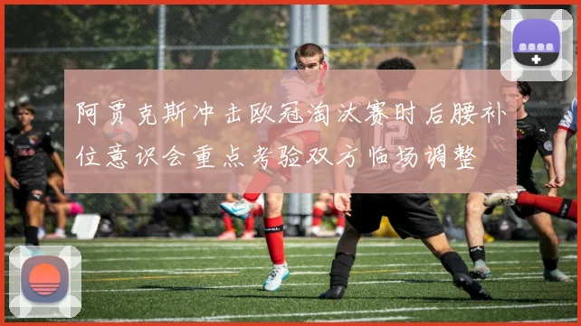 阿贾克斯冲击欧冠淘汰赛时后腰补位意识会重点考验双方临场调整