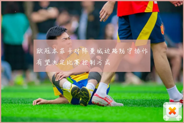 欧冠本菲卡对阵曼城边路防守协作有望决定比赛控制方式