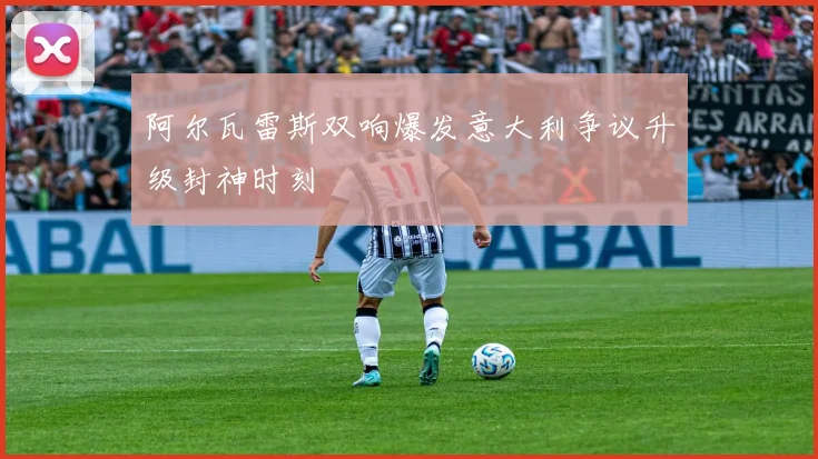 阿尔瓦雷斯双响爆发意大利争议升级封神时刻