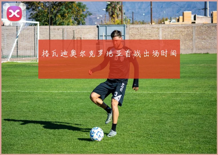 格瓦迪奥尔克罗地亚首战出场时间