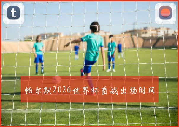 帕尔默2026世界杯首战出场时间