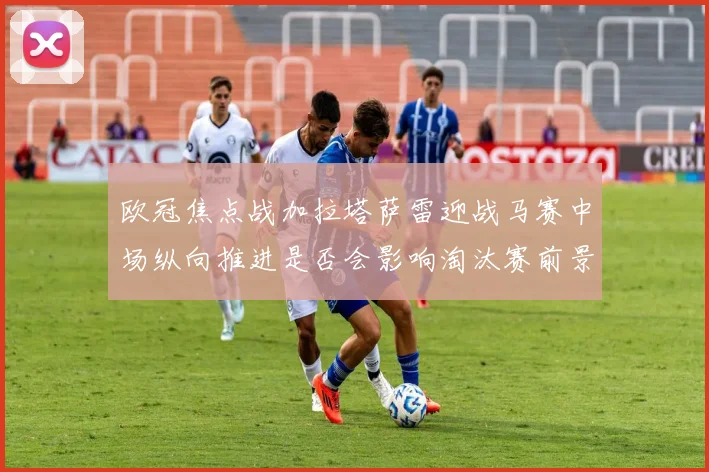 欧冠焦点战加拉塔萨雷迎战马赛中场纵向推进是否会影响淘汰赛前景