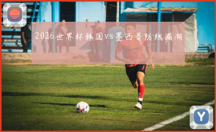 2026世界杯韩国vs墨西哥防线漏洞