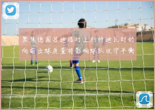 聚焦德国吕迪格对上科特迪瓦时的向前出球质量将影响球队攻守平衡