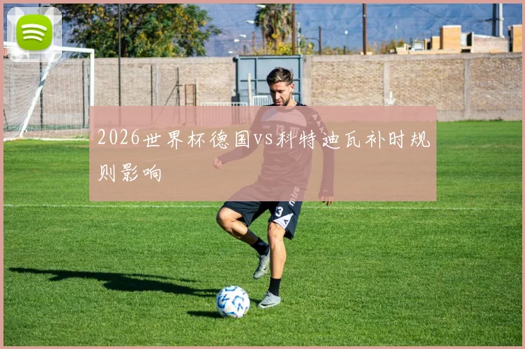 2026世界杯德国vs科特迪瓦补时规则影响