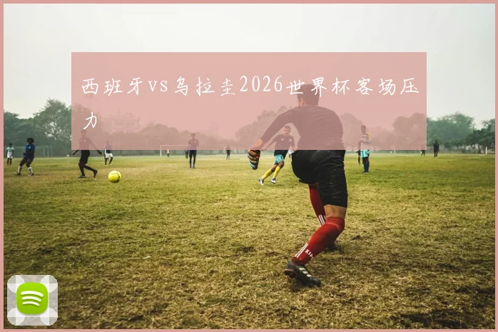 西班牙vs乌拉圭2026世界杯客场压力
