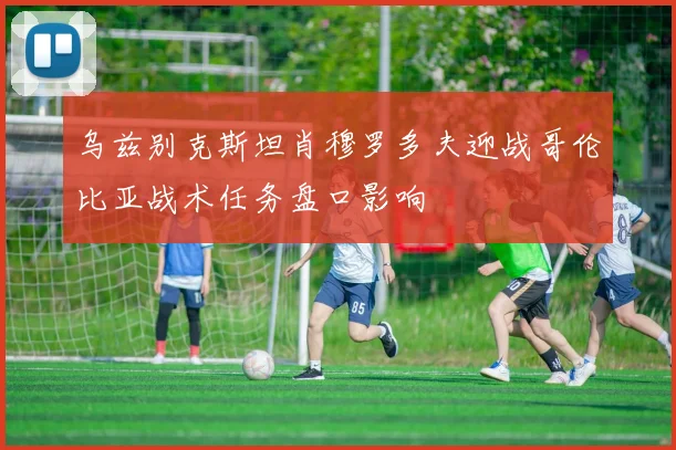 乌兹别克斯坦肖穆罗多夫迎战哥伦比亚战术任务盘口影响