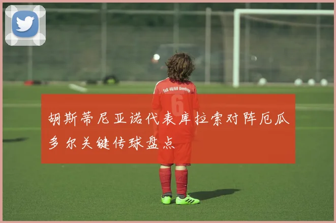 胡斯蒂尼亚诺代表库拉索对阵厄瓜多尔关键传球盘点