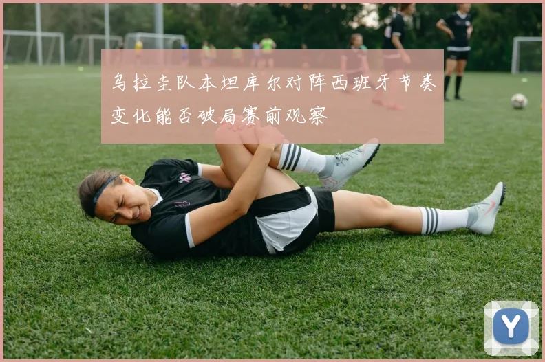 乌拉圭队本坦库尔对阵西班牙节奏变化能否破局赛前观察