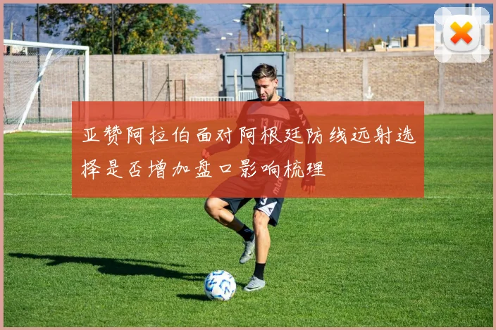 亚赞阿拉伯面对阿根廷防线远射选择是否增加盘口影响梳理