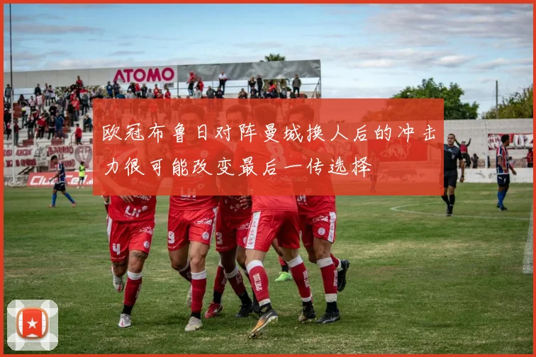 欧冠布鲁日对阵曼城换人后的冲击力很可能改变最后一传选择