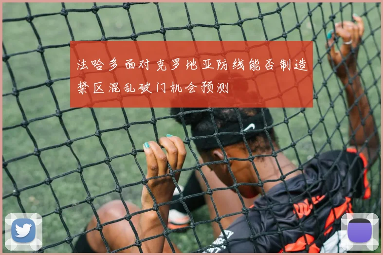 法哈多面对克罗地亚防线能否制造禁区混乱破门机会预测