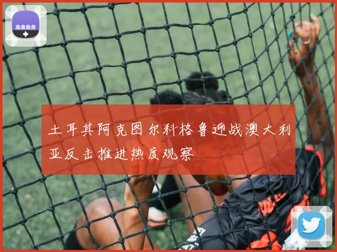 土耳其阿克图尔科格鲁迎战澳大利亚反击推进热度观察