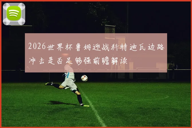 2026世界杯鲁姆迎战科特迪瓦边路冲击是否足够强前瞻解读