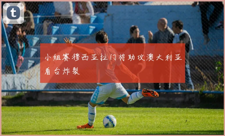 小组赛穆西亚拉门将助攻澳大利亚看台炸裂
